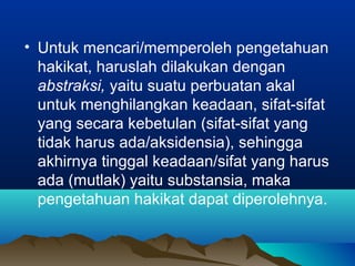 • Untuk mencari/memperoleh pengetahuan
  hakikat, haruslah dilakukan dengan
  abstraksi, yaitu suatu perbuatan akal
  untuk menghilangkan keadaan, sifat-sifat
  yang secara kebetulan (sifat-sifat yang
  tidak harus ada/aksidensia), sehingga
  akhirnya tinggal keadaan/sifat yang harus
  ada (mutlak) yaitu substansia, maka
  pengetahuan hakikat dapat diperolehnya.
 