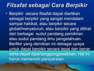 Filsafat sebagai Cara Berpikir
• Berpikir secara filsafat dapat diartikan
  sebagai berpikir yang sangat mendalam
  sampai hakikat, atau berpikir secara
  global/menyeluruh, atau berpikir yang dilihat
  dari berbagai sudut pandang pemikiran
  atau sudut pandang ilmu pengetahuan.
  Berfikir yang demikian ini debagai upaya
  untuk dapat berpikir secara tepat dan benar
  serta dapat dipertanggungjawabkan. Hal ini
  harus memenuhi persyaratan:
 