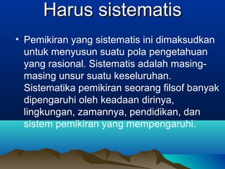 Harus sistematis
• Pemikiran yang sistematis ini dimaksudkan
  untuk menyusun suatu pola pengetahuan
  yang rasional. Sistematis adalah masing-
  masing unsur suatu keseluruhan.
  Sistematika pemikiran seorang filsof banyak
  dipengaruhi oleh keadaan dirinya,
  lingkungan, zamannya, pendidikan, dan
  sistem pemikiran yang mempengaruhi.
 