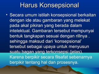 Harus Konsepsional
• Secara umum istilah konsepsional berkaitan
  dengan ide atau gambaran yang melekat
  pada akal pikiran yang berada dalam
  intelektual. Gambaran tersebut mempunyai
  bentuk tangkapan sesuai dengan rillnya .
  sehingga maksud dari ‘konsepsional’
  tersebut sebagai upaya untuk menyusun
  suatu bagan yang terkonsepsi (jelas).
  Karena berpikir secara filsafat sebenarnya
  berpikir tentang hal dan prosesnya.
 