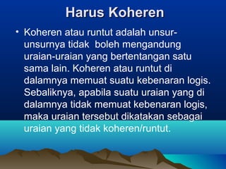 Harus Koheren
• Koheren atau runtut adalah unsur-
  unsurnya tidak boleh mengandung
  uraian-uraian yang bertentangan satu
  sama lain. Koheren atau runtut di
  dalamnya memuat suatu kebenaran logis.
  Sebaliknya, apabila suatu uraian yang di
  dalamnya tidak memuat kebenaran logis,
  maka uraian tersebut dikatakan sebagai
  uraian yang tidak koheren/runtut.
 