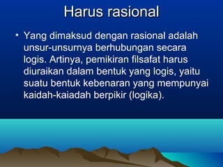 Harus rasional
• Yang dimaksud dengan rasional adalah
  unsur-unsurnya berhubungan secara
  logis. Artinya, pemikiran filsafat harus
  diuraikan dalam bentuk yang logis, yaitu
  suatu bentuk kebenaran yang mempunyai
  kaidah-kaiadah berpikir (logika).
 
