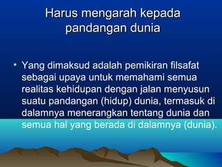 Harus mengarah kepada
         pandangan dunia

• Yang dimaksud adalah pemikiran filsafat
  sebagai upaya untuk memahami semua
  realitas kehidupan dengan jalan menyusun
  suatu pandangan (hidup) dunia, termasuk di
  dalamnya menerangkan tentang dunia dan
  semua hal yang berada di dalamnya (dunia).
 