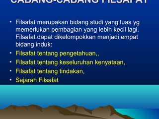 CABANG-CABANG FILSAFAT

• Filsafat merupakan bidang studi yang luas yg
  memerlukan pembagian yang lebih kecil lagi.
  Filsafat dapat dikelompokkan menjadi empat
  bidang induk:
• Filsafat tentang pengetahuan,,
• Filsafat tentang keseluruhan kenyataan,
• Filsafat tentang tindakan,
• Sejarah Filsafat
 