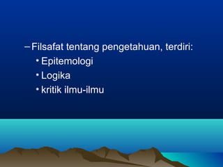 – Filsafat tentang pengetahuan, terdiri:
   • Epitemologi
   • Logika
   • kritik ilmu-ilmu
 