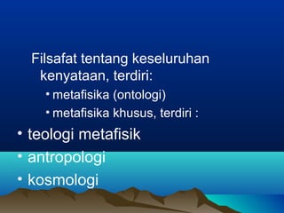 Filsafat tentang keseluruhan
   kenyataan, terdiri:
    • metafisika (ontologi)
    • metafisika khusus, terdiri :
• teologi metafisik
• antropologi
• kosmologi
 