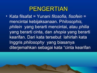PENGERTIAN
• Kata filsafat = Yunani filosofia, fisofein =
  mencintai kebijaksanaan. Philosophis,
  philein yang berarti mencintai, atau philia
  yang berarti cinta, dan shopia yang berarti
  kearifan. Dari kata tersebut lahirlah kata
  Inggris philosophy yang biasanya
  diterjemahkan sebagai kata “cinta kearifan
 