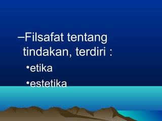 –Filsafat tentang
 tindakan, terdiri :
 •etika
 •estetika
 