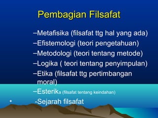 Pembagian Filsafat
    –Metafisika (filsafat ttg hal yang ada)
    –Efistemologi (teori pengetahuan)
    –Metodologi (teori tentang metode)
    –Logika ( teori tentang penyimpulan)
    –Etika (filsafat ttg pertimbangan
     moral)
    –Esterika (filsafat tentang keindahan)
•   -Sejarah filsafat
 
