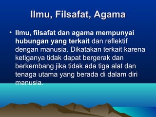Ilmu, Filsafat, Agama
• Ilmu, filsafat dan agama mempunyai
  hubungan yang terkait dan reflektif
  dengan manusia. Dikatakan terkait karena
  ketiganya tidak dapat bergerak dan
  berkembang jika tidak ada tiga alat dan
  tenaga utama yang berada di dalam diri
  manusia.
 