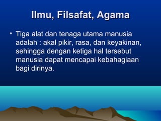 Ilmu, Filsafat, Agama
• Tiga alat dan tenaga utama manusia
  adalah : akal pikir, rasa, dan keyakinan,
  sehingga dengan ketiga hal tersebut
  manusia dapat mencapai kebahagiaan
  bagi dirinya.
 