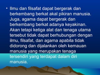 • Ilmu dan filsafat dapat bergerak dan
  berkembang berkat akal pikiran manusia.
  Juga, agama dapat bergerak dan
  berkembang berkat adanya keyakinan.
  Akan tetapi ketiga alat dan tenaga utama
  tersebut tidak dapat berhubungan dengan
  ilmu, filsafat, dan agama apabila tidak
  didorong dan dijalankan oleh kemauan
  manusia yang merupakan tenaga
  tersendiri yang terdapat dalam diri
  manusia.
 