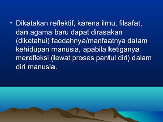 • Dikatakan reflektif, karena ilmu, filsafat,
  dan agama baru dapat dirasakan
  (diketahui) faedahnya/manfaatnya dalam
  kehidupan manusia, apabila ketiganya
  merefleksi (lewat proses pantul diri) dalam
  diri manusia.
 