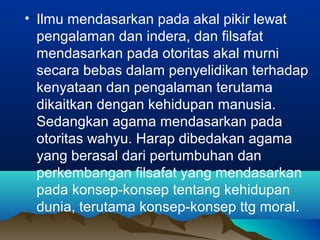• Ilmu mendasarkan pada akal pikir lewat
  pengalaman dan indera, dan filsafat
  mendasarkan pada otoritas akal murni
  secara bebas dalam penyelidikan terhadap
  kenyataan dan pengalaman terutama
  dikaitkan dengan kehidupan manusia.
  Sedangkan agama mendasarkan pada
  otoritas wahyu. Harap dibedakan agama
  yang berasal dari pertumbuhan dan
  perkembangan filsafat yang mendasarkan
  pada konsep-konsep tentang kehidupan
  dunia, terutama konsep-konsep ttg moral.
 