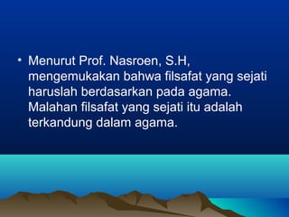 • Menurut Prof. Nasroen, S.H,
  mengemukakan bahwa filsafat yang sejati
  haruslah berdasarkan pada agama.
  Malahan filsafat yang sejati itu adalah
  terkandung dalam agama.
 