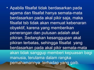 • Apabila filsafat tidak berdasarkan pada
  agama dan filsafat hanya semata-mata
  berdasarkan pada akal pikir saja, maka
  filsafat tsb tidak akan memuat kebenaran
  obyektif, karena yang memberikan
  penerangan dan putusan adalah akal
  pikiran. Sedangkan kesanggupan akal
  pikiran terbatas, sehingga filsafat yang
  berdasarkan pada akal pikir semata-mata
  akan tidak sanggup memberi kepuasan bagi
  manusia, terutama dalam rangka
  pemahamannya terhadap yang gaib.
 