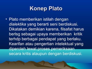 Konep Plato
• Plato memberikan istilah dengan
  dialektika yang berarti seni berdiskusi.
  Dikatakan demikian karena, filsafat harus
  berlsg sebagai upaya memberikan kritik
  terhdp berbagai pendapat yang berlaku.
  Kearifan atau pengertian intelektual yang
  diperoleh lewat proses pemeriksaan
  secara kritis ataupun dengan berdiskusi.
 