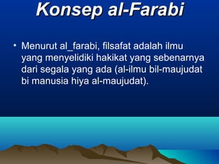 Konsep al-Farabi
• Menurut al_farabi, filsafat adalah ilmu
  yang menyelidiki hakikat yang sebenarnya
  dari segala yang ada (al-ilmu bil-maujudat
  bi manusia hiya al-maujudat).
 