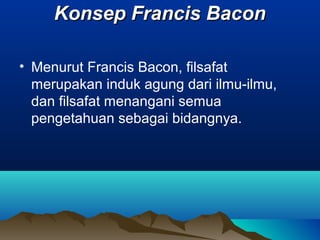 Konsep Francis Bacon

• Menurut Francis Bacon, filsafat
  merupakan induk agung dari ilmu-ilmu,
  dan filsafat menangani semua
  pengetahuan sebagai bidangnya.
 