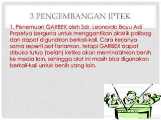 3 PENGEMBANGAN IPTEK
1. Penemuan GARBEX oleh Sdr. Leonardo Bayu Adi
Prasetya berguna untuk menggantikan plastik polibag
dan dapat digunakan berkali-kali. Cara kerjanya
sama seperti pot tanaman, tetapi GARBEX dapat
dibuka tutup (belah) ketika akan memindahkan benih
ke media lain, sehingga alat ini masih bisa digunakan
berkali-kali untuk benih yang lain.

 