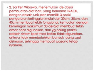 • 2. Sdr Feri Wibawa, menemukan ide dasar
pembuatan alat baru yang bernama TRACK,
dengan desain unik dan memiliki 3 posisi
pengaturan ketinggian mulai dari 30cm, 35cm, dan
40cm membuat lebih fungsional, kemudian dengan
kemiringan maksimum 30 derajat membuat lebih
aman saat digunakan, dan yg paling praktis
adalah sistem lipat track ketika tidak digunakan,
artinya tidak membutuhkan banyak ruang saat
disimpan, sehingga membuat suasana tetap
nyaman.

 