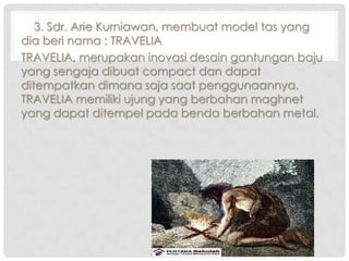 3. Sdr. Arie Kurniawan, membuat model tas yang
dia beri nama : TRAVELIA
TRAVELIA, merupakan inovasi desain gantungan baju
yang sengaja dibuat compact dan dapat
ditempatkan dimana saja saat penggunaannya.
TRAVELIA memiliki ujung yang berbahan maghnet
yang dapat ditempel pada benda berbahan metal.

 