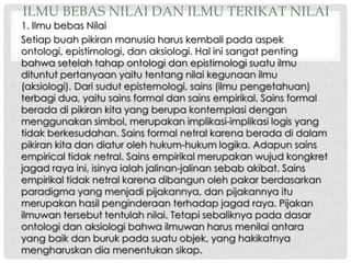 ILMU BEBAS NILAI DAN ILMU TERIKAT NILAI

1. Ilmu bebas Nilai
Setiap buah pikiran manusia harus kembali pada aspek
ontologi, epistimologi, dan aksiologi. Hal ini sangat penting
bahwa setelah tahap ontologi dan epistimologi suatu ilmu
dituntut pertanyaan yaitu tentang nilai kegunaan ilmu
(aksiologi). Dari sudut epistemologi, sains (ilmu pengetahuan)
terbagi dua, yaitu sains formal dan sains empirikal. Sains formal
berada di pikiran kita yang berupa kontemplasi dengan
menggunakan simbol, merupakan implikasi-implikasi logis yang
tidak berkesudahan. Sains formal netral karena berada di dalam
pikiran kita dan diatur oleh hukum-hukum logika. Adapun sains
empirical tidak netral. Sains empirikal merupakan wujud kongkret
jagad raya ini, isinya ialah jalinan-jalinan sebab akibat. Sains
empirikal tidak netral karena dibangun oleh pakar berdasarkan
paradigma yang menjadi pijakannya, dan pijakannya itu
merupakan hasil penginderaan terhadap jagad raya. Pijakan
ilmuwan tersebut tentulah nilai. Tetapi sebaliknya pada dasar
ontologi dan aksiologi bahwa ilmuwan harus menilai antara
yang baik dan buruk pada suatu objek, yang hakikatnya
mengharuskan dia menentukan sikap.

 
