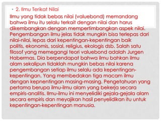 • 2. Ilmu Terikat Nilai
Ilmu yang tidak bebas nilai (valuebond) memandang
bahwa ilmu itu selalu terkait dengan nilai dan harus
dikembangkan dengan mempertimbangkan aspek nilai.
Pengembangan ilmu jelas tidak mungkin bisa terlepas dari
nilai-nilai, lepas dari kepentingan-kepentingan baik
politis, ekonomis, sosial, religius, ekologis dsb. Salah satu
filosof yang memegangi teori valuebond adalah Jurgen
Habermas. Dia berpendapat bahwa ilmu bahkan ilmu
alam sekalipun tidaklah mungkin bebas nilai karena
pengembangan setiap ilmu selalu ada kepentingankepentingan. Yang membedakan tiga macam ilmu
dengan kepnentingan masing-masing. Pengetahuan yang
pertama berupa ilmu-ilmu alam yang bekerja secara
empiris-analitis. Ilmu-ilmu ini menyelidiki gejala-gejala alam
secara empiris dan meyajikan hasil penyelidikan itu untuk
kepentingan-kepentingan manusia.

 