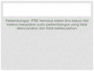 Perkembangan IPTEK termasuk dalam ilmu bebas nilai
karena merupakan suatu perkembangan yang tidak
direncanakan dan tidak berkesudahan.

 