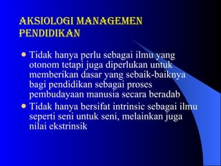 Tidak hanya perlu sebagai ilmu yang otonom tetapi juga diperlukan untuk memberikan dasar yang sebaik-baiknya bagi pendidikan sebagai proses pembudayaan manusia secara beradab  Tidak hanya bersifat intrinsic sebagai ilmu seperti seni untuk seni, melainkan juga nilai ekstrinsik  aksiologi Managemen pendidikan 