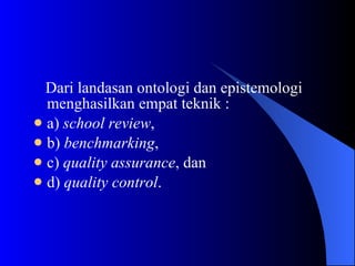 Dari landasan ontologi dan epistemologi menghasilkan empat teknik :  a)  school review ,  b)  benchmarking ,  c)  quality assurance , dan  d)  quality control .  