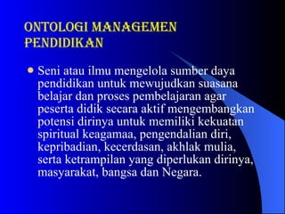 Seni atau ilmu mengelola sumber daya pendidikan untuk mewujudkan suasana belajar dan proses pembelajaran agar peserta didik secara aktif mengembangkan potensi dirinya untuk memiliki kekuatan spiritual keagamaa, pengendalian diri, kepribadian, kecerdasan, akhlak mulia, serta ketrampilan yang diperlukan dirinya, masyarakat, bangsa dan Negara. ONTOLOGI Managemen pendidikan 