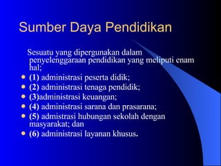 Sesuatu yang dipergunakan dalam penyelenggaraan pendidikan yang meliputi enam hal;  (1)  administrasi peserta didik;  (2)  administrasi tenaga pendidik;  (3) administrasi keuangan;  (4)  administrasi sarana dan prasarana;  (5)  admistrasi hubungan sekolah dengan  masyarakat; dan  (6)  administrasi layanan khusus . Sumber Daya Pendidikan   