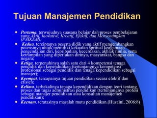 Pertama ,  terwujudnya suasana belajar dan proses pembelajaran yang  Aktif, Inovative, Kreatif, Efektif, dan Menyenangkan (PAIKEM); Kedua ,  terciptanya peserta didik yang aktif mengembangkan potensinya untuk memiliki kekuatan spritual keagamaan pengendalian diri, kepribadian, kecerdasan, akhlak mulia, serta ketrampilan yang diperlukan dirinya, masyarakat, bangsa dan negara;  Ketiga ,  terpenuhinya salah satu dari 4 kompetensi tenaga pendidik dan kependidikan (tertunjangnya kompetensi profesional sebagai pendidik dan tenaga kependidikan sebagai manajer);  Keempat ,  tercapainya tujuan pendidikan secara efektif dan efisien;  Kelima ,  terbekalinya tenaga kependidikan dengan teori tentang proses dan tugas administrasi pendidikan (tertunjangnya profesi sebagai manajer pendidikan atau konsultan manajemen pendidikan);  Keenam ,  teratasinya masalah mutu pendidikan.(Husaini, 2006:8) Tujuan Manajemen Pendidikan   