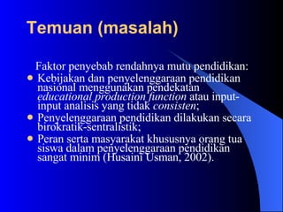 Faktor penyebab rendahnya mutu pendidikan:  Kebijakan dan penyelenggaraan pendidikan nasional menggunakan pendekatan  educational production function  atau input-input analisis yang tidak  consisten ;  Penyelenggaraan pendidikan dilakukan secara birokratik-sentralistik; Peran serta masyarakat khususnya orang tua siswa dalam penyelenggaraan pendidikan sangat minim (Husaini Usman, 2002). Temuan (masalah)   