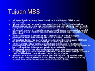 Mensosialisasikan konsep dasar manajemen peningkatan MBS kepada masyarakat.  Memperoleh masukan agar konsep manajemen ini dapat diimplentasikan dengan mudah dan sesuai dengan kondisi lingkungan Indonesia yang memiliki keragaman kultural, sosio-ekonomi masyarakat dan kompleksitas geografisnya.  Menambah wawasan pengetahuan masyarakat khususnya masyarakat sekolah dan individu yang peduli terhadap pendidikan, khususnya peningkatan mutu pendidikan.  Memotivasi masyarakat sekolah untuk terlibat dan berpikir mengenai peningkatan mutu pendidikan/pada sekolah masing - masing.  Menggalang kesadaran masyarakat sekolah untuk ikut serta secara aktif dan dinamis dalam mensukseskan peningkatan mutu pendidikan.  Memotivasi timbulnya pemikiran-pemikiran baru dalam mensukseskan pembangunan pendidikan dari individu dan masyarakat sekolah yang berada di garis paling depan dalam proses pembangunan tersebut.  Menggalang kesadaran bahwa peningkatan mutu pendidikan merupakan tanggung jawab semua komponen masyarakat, dengan fokus peningkatan mutu yang berkelanjutan (terus menerus) pada tataran sekolah.  Mempertajam wawasan bahwa mutu pendidikan pada tiap sekolah harus dirumuskan dengan jelas dan dengan target mutu yang harus dicapai setiap tahun. 5 tahun,dst,sehingga tercapai misi sekolah kedepan.  Tujuan MBS 