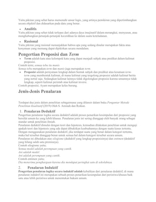 Yaitu pikiran yang sehat harus memenuhi unsur logis, yang artinya pemikiran yang dipertimbangkan
secara objektif dan didasarkan pada data yang benar.
 Analitis
Yaitu pikiran yang sehat tidak terlepas dari adanya daya imajinatif dalam merangkai, menyusun, atau
menghubungkan petunjuk-petunjuk kecerdikan ke dalam suatu keteladanan.
 Rasional
Yaitu pikiran yang rasional menunjukkan bahwa apa yang sedang dinalar merupakan fakta atau
kenyataan yang memang dapat dipikirkan secara mendalam.
Pengertian Proposisi dan Term
 Term adalah kata atau kelompok kata yang dapat menjadi subjek atau predikat dalam kalimat
proposisi.
Contoh term; semua tebu itu manis
Semua tebu merupakan term dan manis juga merupakan term.
 Proposisi adalah pernyataan lengkap dalam bentuk subjek dan predikat atau kesatuan term-
term yang membentuk kalimat, di mana kalimat yang tergolong proposisi adalah kalimat berita
yang netral saja. Sedangkan kalimat lainnya tidak digolongkan proposisi karena umumnya tidak
lengkap, seperti kalimat perintah atau kalimat inversi.
Contoh proposisi; Ayam merupakan kelas burung.
Jenis-Jenis Penalaran
Terdapat dua jenis dalam penelitian sebagaimana yang dilansir dalam buku Pengantar Metode
Penelitian Kualitatif (2019) Oleh S. Aminah dan Roikan.
1. Penalaran Deduktif
Pengertian penalaran logika secara deduktif adalah proses penarikan kesimpulan dari proposisi yang
bersifat umum ke yang lebih khusus. Penalaran jenis ini sering dianggap oleh banyak orang sebagai
standar untuk penelitian ilmiah.
Penalaran deduktif dimulai dengan teori dan hipotesis, kemudian dilakukan penelitian untuk menguji
apakah teori dan hipotesis yang ada dapat dibuktikan keabsahannya dengan suatu kasus tertentu.
Dengan menggunakan penalaran deduktif, jika terdapat suatu yang benar dalam kategori tertentu,
maka hal tersebut dianggap benar untuk semua hal dalam kategori tersebut secara umum.
Penalaran ini dibedakan atas silogisme (deduktif yang lengkap proposisinya) dan entimen (deduktif
yang hilang salah satu premisnya).
Contoh silogisme yaitu;
Semua model adalah perempuan yang cantik.
Ani adalah model.
Ani adalah perempuan yang cantik.
Contoh entimen yaitu;
Dia menerima penghargaan karena dia mendapat peringkat satu di sekolahnya.
2. Penalaran Induktif
Pengertian penalaran logika secara induktif adalah kebalikan dari penalaran deduktif, di mana
penalaran induktif ini merupakan sebuah proses penarikan kesimpulan dari peristiwa khusus baik
satu atau lebih peristiwa untuk menentukan hukum umum.
 