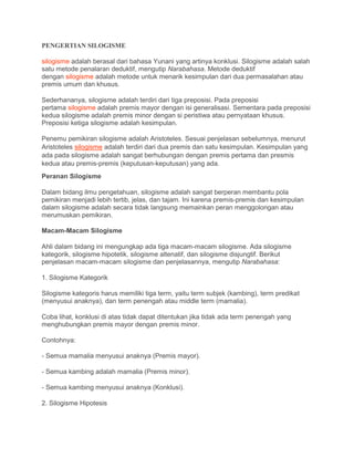 PENGERTIAN SILOGISME
silogisme adalah berasal dari bahasa Yunani yang artinya konklusi. Silogisme adalah salah
satu metode penalaran deduktif, mengutip Narabahasa. Metode deduktif
dengan silogisme adalah metode untuk menarik kesimpulan dari dua permasalahan atau
premis umum dan khusus.
Sederhananya, silogisme adalah terdiri dari tiga preposisi. Pada preposisi
pertama silogisme adalah premis mayor dengan isi generalisasi. Sementara pada preposisi
kedua silogisme adalah premis minor dengan si peristiwa atau pernyataan khusus.
Preposisi ketiga silogisme adalah kesimpulan.
Penemu pemikiran silogisme adalah Aristoteles. Sesuai penjelasan sebelumnya, menurut
Aristoteles silogisme adalah terdiri dari dua premis dan satu kesimpulan. Kesimpulan yang
ada pada silogisme adalah sangat berhubungan dengan premis pertama dan presmis
kedua atau premis-premis (keputusan-keputusan) yang ada.
Peranan Silogisme
Dalam bidang ilmu pengetahuan, silogisme adalah sangat berperan membantu pola
pemikiran menjadi lebih tertib, jelas, dan tajam. Ini karena premis-premis dan kesimpulan
dalam silogisme adalah secara tidak langsung memainkan peran menggolongan atau
merumuskan pemikiran.
Macam-Macam Silogisme
Ahli dalam bidang ini mengungkap ada tiga macam-macam silogisme. Ada silogisme
kategorik, silogisme hipotetik, silogisme altenatif, dan silogisme disjungtif. Berikut
penjelasan macam-macam silogisme dan penjelasannya, mengutip Narabahasa:
1. Silogisme Kategorik
Silogisme kategoris harus memiliki tiga term, yaitu term subjek (kambing), term predikat
(menyusui anaknya), dan term penengah atau middle term (mamalia).
Coba lihat, konklusi di atas tidak dapat ditentukan jika tidak ada term penengah yang
menghubungkan premis mayor dengan premis minor.
Contohnya:
- Semua mamalia menyusui anaknya (Premis mayor).
- Semua kambing adalah mamalia (Premis minor).
- Semua kambing menyusui anaknya (Konklusi).
2. Silogisme Hipotesis
 