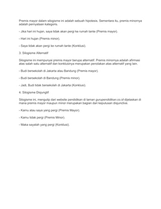 Premis mayor dalam silogisme ini adalah sebuah hipotesis. Sementara itu, premis minornya
adalah pernyataan kategoris.
- Jika hari ini hujan, saya tidak akan pergi ke rumah tante (Premis mayor).
- Hari ini hujan (Premis minor).
- Saya tidak akan pergi ke rumah tante (Konklusi).
3. Silogisme Alternatif
Silogisme ini mempunyai premis mayor berupa alternatif. Premis minornya adalah afirmasi
atas salah satu alternatif dan konklusinya merupakan penolakan atas alternatif yang lain.
- Budi bersekolah di Jakarta atau Bandung (Premis mayor).
- Budi bersekolah di Bandung (Premis minor).
- Jadi, Budi tidak bersekolah di Jakarta (Konklusi).
4. Silogisme Disjungtif
Silogisme ini, mengutip dari website pendidikan di laman gurupendidikan.co.id dijelaskan di
mana premis mayor maupun minor merupakan bagian dari keputusan disjunctive.
- Kamu atau saya yang pergi (Premis Mayor).
- Kamu tidak pergi (Premis Minor).
- Maka sayalah yang pergi (Konklusi).
 