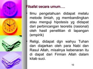 Filsafat secara umum….
• Ilmu pengetahuan didapat melalu
  metode ilmiah, yg membandingkan
  atau menguji hipotesis yg didapat
  dari perbincangan teoretis (rasional)
  oleh hasil penelitian di lapangan
  (empirik)
• Religi, didapat dgn wahyu Tuhan
  dan diajarkan oleh para Nabi dan
  Rasul Allah, misalnya kebenaran itu
  di dapat dari Firman Allah dalam
  kitab suci.
                            10
 