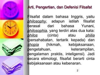 Arti, Pengertian, dan Defenisi Filsafat

Filsafat dalam bahasa Inggris, yaitu
philosophy, adapun istilah filsafat
berasal     dari    bahasa       Yunani,
philosophia, yang terdiri atas dua kata:
philos      (cinta)     atau       philia
(persahabatan, tertarik kepada) dan
shopia     (hikmah,      kebijaksanaan,
pengetahuan,               keterampilan,
pengalaman praktis, inteligensi). Jadi
secara etimologi, filsafat berarti cinta
kebijaksanaan atau kebenaran.
                              2
 