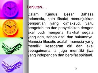 Lanjutan….
Dalam     Kamus       Besar   Bahasa
Indonesia, kata filsafat menunjukkan
pengertian yang dimaksud, yaitu
pengetahuan dan penyelidikan dengan
akal budi mengenai hakikat segala
yang ada, sebab asal dan hukumnya.
Manusia filosofis adalah manusia yang
memiliki kesadaran diri dan akal
sebagaimana ia juga memiliki jiwa
yang independen dan bersifat spiritual.


                            3
 
