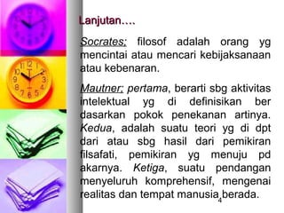 Lanjutan….
Socrates; filosof adalah orang yg
mencintai atau mencari kebijaksanaan
atau kebenaran.
Mautner; pertama, berarti sbg aktivitas
intelektual yg di definisikan ber
dasarkan pokok penekanan artinya.
Kedua, adalah suatu teori yg di dpt
dari atau sbg hasil dari pemikiran
filsafati, pemikiran yg menuju pd
akarnya. Ketiga, suatu pendangan
menyeluruh komprehensif, mengenai
realitas dan tempat manusia4berada.
 