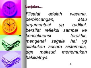 Lanjutan….

Filsafat   adalah    wacana,
perbincangan,            atau
argumentasi      yg   radikal,
bersifat refleksi sampai ke
konsekuensi          terakhir,
mengenai segala hal yg
dilakukan secara sistematis,
dgn maksud menemukan
hakikatnya.
                     5
 
