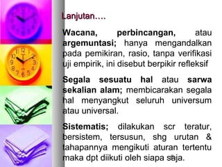 Lanjutan….
Wacana,          perbincangan,         atau
argemuntasi; hanya mengandalkan
pada pemikiran, rasio, tanpa verifikasi
uji empirik, ini disebut berpikir refleksif
Segala sesuatu hal atau sarwa
sekalian alam; membicarakan segala
hal menyangkut seluruh universum
atau universal.
Sistematis; dilakukan scr teratur,
bersistem, tersusun, shg urutan &
tahapannya mengikuti aturan tertentu
maka dpt diikuti oleh siapa saja.
                             6
 