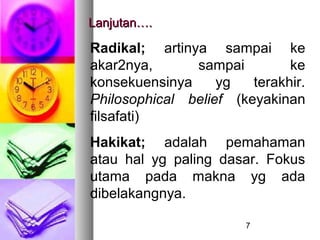 Lanjutan….

Radikal; artinya sampai ke
akar2nya,      sampai         ke
konsekuensinya     yg   terakhir.
Philosophical belief (keyakinan
filsafati)
Hakikat; adalah pemahaman
atau hal yg paling dasar. Fokus
utama pada makna yg ada
dibelakangnya.

                       7
 