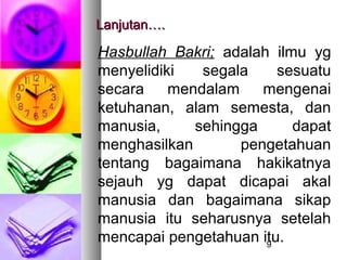 Lanjutan….

Hasbullah Bakri; adalah ilmu yg
menyelidiki   segala     sesuatu
secara    mendalam    mengenai
ketuhanan, alam semesta, dan
manusia,     sehingga      dapat
menghasilkan       pengetahuan
tentang bagaimana hakikatnya
sejauh yg dapat dicapai akal
manusia dan bagaimana sikap
manusia itu seharusnya setelah
mencapai pengetahuan itu.
                       9
 