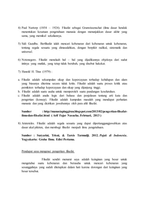 4) Paul Nartorp (1854 – 1924). Filsafat sebagai Grunwissenschat (ilmu dasar hendak
menentukan kesatuan pengetahuan manusia dengan menunjukkan dasar akhir yang
sama, yang memikul sekaliannya.
5) Sidi Gazalba. Berfilsafat ialah mencari kebenaran dari kebenaran untuk kebenaran,
tentang segala sesuatu yang dimasalahkan, dengan berpikir radikal, sistematik dan
universal.
6) Notonegoro. Filsafat menelaah hal – hal yang dijadikannya objeknya dari sudut
intinya yang mutlak, yang tetap tidak berubah, yang disebut hakekat.
7) Hanold H. Titus (1979) :
a. Filsafat adalah sekumpulan sikap dan kepercayaan terhadap kehidupan dan alam
yang biasanya diterima secara tidak kritis. Filsafat adalah suatu proses kritik atau
pemikiran terhadap kepercayaan dan sikap yang dijunjung tinggi.
b. Filsafat adalah suatu usaha untuk memperoleh suatu pandangan keseluruhan.
c. Filsafat adalah analis logis dari bahasa dan penjelasan tentang arti kata dan
pengertian (konsep). Filsafat adalah kumpulan masalah yang mendapat perhatian
manusia dan yang dicirikan jawabannya oleh para ahli filsafat.
Sumber : http://manusiapinggiran.blogspot.com/2013/02/pengertian-filsafat-
ilmu-dan-filsafat.html ( Arif Fajar Nasucha. Februari, 2013 )
8) Aristoteles. Filsafat adalah segala sesuatu yang dapat dipertanggungjawabkan atas
dasar akal pikiran, dan membagi filsafat menjadi ilmu pengetahuan.
Sumber : Suryarini, Trisni, & Tarsis Tarmudji. 2012. Pajak di Indonesia.
Yogyakarta: Graha Ilmu. Edisi Pertama.
Pendapat saya mengenai pengertian filsafat.
Filsafat sendiri menurut saya adalah keinginan yang besar untuk
mengetahui suatu kebenaran dan berusaha untuk mencari kebenaran yang
sesungguhnya yang sudah ditetapkan dalam hati karena dorongan dari keinginan yang
besar tersebut.
 