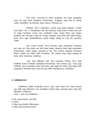 Jadi disini, seseorang itu sudah mempunyai niat untuk mengetahui
suatu hal yang belum ditemukan kebenarannya. Keinginan yang kuat itu datang
sendiri menjadikan dia berusaha untuk mencari kebenaran itu.
Misalnya, Mr.A menemukan sesuatu yang ganjil mengenai “Landak
Laut Spiky”. Mr. A mendapatkan info dari beberapa orang bahwa Landak laut jenis
ini sangat berbahaya karena bisa membunuh orang. Tetapi beliau ragu dengan
pemikiran dari beberapa orang itu. Karena keinginan yang besar dari dalam hatinya,
maka Mr.A ingin membuktikannya sendiri dengan datang ke Laut dan menyelam
sendiri.
Dari contoh tersebut. Mr.A berusaha untuk menemukan kebenaran
dari suatu hal. Dan karena niat dari dalam hatinya membuat beliau ingin menemukan
kebenarannya sendiri dengan menyelam di laut. Dan ternyata mendapat kebenaran
bahwa Landak laut Spiky tidak berbahaya, duri durinya yang sangat panjang itu
hanya untuk menyerang musuhnya.
Jadi, yang dilakukan oleh Mr.A termasuk Filsafat. Mr.A telah
berfilsafat karena berusaha mendalami kebenarannya. Dan menurut saya, orang yang
berfilsafat akan mempunyai sikap keberanian yang tinggi dan tekad yang tinggi untuk
mengetahui kebenaran akan suatu hal yang belum ditemukannya sebelumnya.
2. Administrasi
Administrasi adalah keseluruhan proses kerja sama antara dua orang manusia
atau lebih yang didasarkan atas rasionalitas tertentu untuk mencapai tujuan yang telah
ditentukan sebelumnya.
Unsur – unsur dari administrasi :
Dua orang manusia atau lebih.
Tujuan.
Tugas yang hendak dilaksanakan.
Sarana dan prasarana tertentu.
 