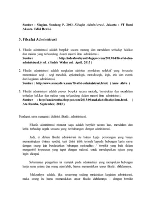 Sumber : Siagian, Sondang P. 2003. Filsafat Administrasi. Jakarta : PT Bumi
Aksara. Edisi Revisi.
3. Filsafat Administrasi
1. Filsafat administrasi adalah berpikir secara matang dan mendalam terhadap hakikat
dan makna yang terkandung dalam materi ilmu administrasi.
Sumber : http://indaahwahyuni.blogspot.com/2013/04/filsafat-dan-
administrasi.html. ( Indah Wahyyuni. April, 2013 )
2. Filsafat administrasi adalah rangkaian aktivitas pemikiran reflektif yang berusaha
menentukan segi – segi metafisik, epistimologis, metodologis, logis, etis dan estetis
dari kegiatan administrasi.
Sumber : http://www.anneahira.com/filsafat-administrasi.html. ( Anne Ahira )
3. Filsafat administrasi adalah proses berpikir secara metode, berstruktur dan mendalam
terhadap hakikat dan makna yang terkandung dalam materi ilmu administrasi.
Sumber : http://anakromba.blogspot.com/2013/09/makalah-filsafat-ilmu.html. (
Ata Romba. September, 2013 )
Pendapat saya mengenai definisi filsafat administrasi.
Filsafat administrasi menurut saya adalah berpikir secara luas, mendalam dan
kritis terhadap segala sesuatu yang berhubungan dengan administrasi.
Jadi, di dalam filsafat administrasi itu bukan kerja perorangan yang hanya
mementingkan dirinya sendiri, tapi disini lebih terarah kepada hubungan kerja sama
dengan orang lain berdasarkan hubungan rasionalitas / berpikir yang baik dalam
mengambil keputusan yang tepat dengan maksud untuk mendapatkan tujuan yang
ingin dicapai.
Sebenarnya pengertian ini merujuk pada administrasi yang merupakan hubungan
kerja sama antara dua orang atau lebih, hanya memasukkan unsur filsafat didalamnya.
Maksudnya adalah, jika seseorang sedang melakukan kegiatan administrasi,
maka orang itu harus memasukkan unsur filsafat didalamnya - dengan bersifat
 